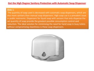 Get the High Degree Sanitary Protection with Automatic Soap Dispenser
Slide 1:
The quantity of soap used is decreased with automatic soap dispensers, which are
also more sanitary than manual soap dispensers. High soap use is a prevalent issue
in public restrooms. Dispensers for liquid soap with sensors that only dispense the
set quantity of soap provide the greatest possible consumption control and
reduction. The ideal solution for minimising the need for hand soap in busy toilets
without compromising cleanliness is these soap dispensers.
 