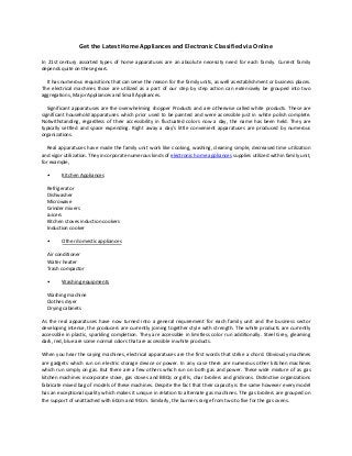 Get the Latest Home Appliances and Electronic Classified via Online
In 21st century assorted types of home apparatuses are an absolute necessity need for each family. Current family
depends quite on these gears.
It has numerous requisitions that can serve the reason for the family units, as well as establishment or business places.
The electrical machines those are utilized as a part of our step by step action can extensively be grouped into two
aggregations, Major Appliances and Small Appliances.
Significant apparatuses are the overwhelming shopper Products and are otherwise called white products. These are
significant household apparatuses which prior used to be painted and were accessible just in white polish complete.
Notwithstanding, regardless of their accessibility in fluctuated colors now a day, the name has been held. They are
typically settled and space expending. Right away a day's little convenient apparatuses are produced by numerous
organizations.
Real apparatuses have made the family unit work like cooking, washing, cleaning simple, decreased time utilization
and vigor utilization. They incorporate numerous kinds of electronic home appliances supplies utilized within family unit,
for example,
•

Kitchen Appliances

Refrigerator
Dishwasher
Microwave
Grinder mixers
Juicers
Kitchen stoves induction cookers
Induction cooker
•

Other domestic appliances

Air conditioner
Water heater
Trash compactor
•

Washing equipments

Washing machine
Clothes dryer
Drying cabinets
As the real apparatuses have now turned into a general requirement for each family unit and the business sector
developing intense, the producers are currently joining together style with strength. The white products are currently
accessible in plastic, sparkling completion. They are accessible in limitless color run additionally. Steel Grey, gleaming
dark, red, blue are some normal colors that are accessible in white products.
When you hear the saying machines, electrical apparatuses are the first words that strike a chord. Obviously machines
are gadgets which run on electric storage device or power. In any case there are numerous other kitchen machines
which run simply on gas. But there are a few others which run on both gas and power. These wide mixture of as gas
kitchen machines incorporate stove, gas stoves and BBQs or grills, char broilers and gridirons. Distinctive organizations
fabricate mixed bag of models of these machines. Despite the fact that their capacity is the same however every model
has an exceptional quality which makes it unique in relation to alternate gas machines. The gas broilers are grouped on
the support of unattached with 60cm and 90cm. Similarly, the burners range from two to five for the gas ovens.

 