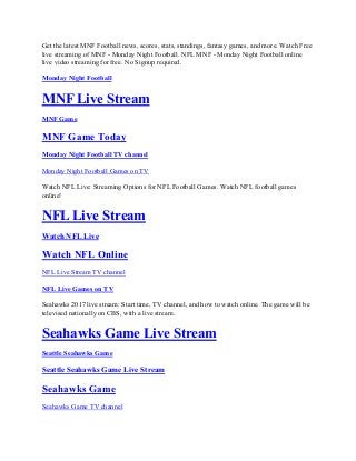Get the latest MNF Football news, scores, stats, standings, fantasy games, and more. Watch Free
live streaming of MNF - Monday Night Football. NFL MNF - Monday Night Football online
live video streaming for free. No Signup required.
Monday Night Football
MNF Live Stream
MNF Game
MNF Game Today
Monday Night Football TV channel
Monday Night Football Games on TV
Watch NFL Live: Streaming Options for NFL Football Games. Watch NFL football games
online!
NFL Live Stream
Watch NFL Live
Watch NFL Online
NFL Live Stream TV channel
NFL Live Games on TV
Seahawks 2017 live stream: Start time, TV channel, and how to watch online. The game will be
televised nationally on CBS, with a live stream.
Seahawks Game Live Stream
Seattle Seahawks Game
Seattle Seahawks Game Live Stream
Seahawks Game
Seahawks Game TV channel
 