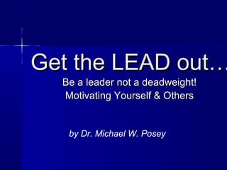 Get the LEAD out…
  Be a leader not a deadweight!
  Motivating Yourself & Others


   by Dr. Michael W. Posey
 