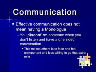 Communication
   Effective communication does not
    mean having a Monologue
    – You disconfirm someone when you
      don’t listen and have a one sided
      conversation
         This makes others lose face and feel
          unimportant and less willing to go that extra
          mile
 