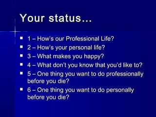 Your status…
   1 – How’s our Professional Life?
   2 – How’s your personal life?
   3 – What makes you happy?
   4 – What don’t you know that you’d like to?
   5 – One thing you want to do professionally
    before you die?
   6 – One thing you want to do personally
    before you die?
 