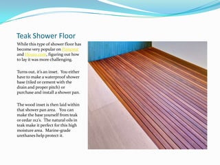 Teak Shower Floor
While this type of shower floor has
become very popular on Pinterest
and Houzz.com, figuring out how
to lay it was more challenging.
Turns out, it’s an inset. You either
have to make a waterproof shower
base (tiled or cement with the
drain and proper pitch) or
purchase and install a shower pan.
The wood inset is then laid within
that shower pan area. You can
make the base yourself from teak
or cedar 1x2’s. The natural oils in
teak make it perfect for this high
moisture area. Marine-grade
urethanes help protect it.

 