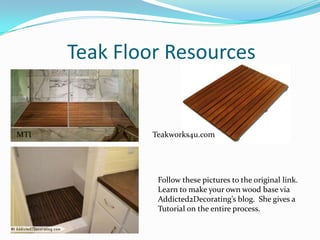 Teak Floor Resources

MTI

Teakworks4u.com

Follow these pictures to the original link.
Learn to make your own wood base via
Addicted2Decorating’s blog. She gives a
Tutorial on the entire process.

 