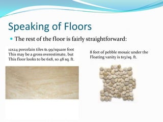Speaking of Floors
 The rest of the floor is fairly straightforward:
12x24 porcelain tiles $1.99/square foot
This may be a gross overestimate, but
This floor looks to be 6x8, so 48 sq. ft.

8 feet of pebble mosaic under the
Floating vanity is $13/sq. ft.

 