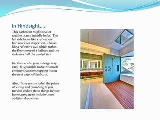 In Hindsight….
This bathroom might be a lot
smaller than it initially looks. The
left side looks like a reflection
but, on closer inspection, it looks
like a reflective wall which makes
the floor more of a hallway and the
sink area half the quoted size.
In other words, your mileage may
vary. It is possible to do this much
cheaper than the shopping list on
the next page will indicate.
Also, I have not included the prices
of wiring and plumbing. If you
need to update those things in your
home, prepare to include those
additional expenses.

 