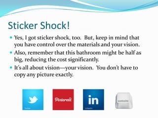 Sticker Shock!
 Yes, I got sticker shock, too. But, keep in mind that

you have control over the materials and your vision.
 Also, remember that this bathroom might be half as
big, reducing the cost significantly.
 It’s all about vision—your vision. You don’t have to
copy any picture exactly.

 