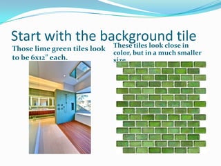 Start with the background tile
These tiles look close in
Those lime green tiles look
to be 6x12” each.

color, but in a much smaller
size.

 
