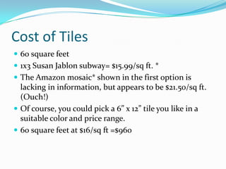 Cost of Tiles
 60 square feet
 1x3 Susan Jablon subway= $15.99/sq ft. *
 The Amazon mosaic* shown in the first option is

lacking in information, but appears to be $21.50/sq ft.
(Ouch!)
 Of course, you could pick a 6” x 12” tile you like in a
suitable color and price range.
 60 square feet at $16/sq ft =$960

 