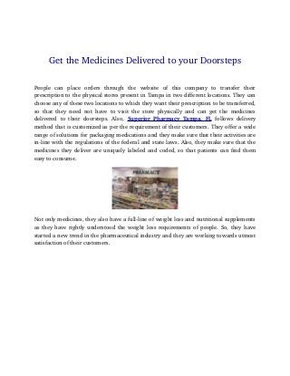 Get the Medicines Delivered to your Doorsteps 
People can place orders through the website of this company to transfer their 
prescription to the physical stores present in Tampa in two different locations. They can 
choose any of these two locations to which they want their prescription to be transferred, 
so that they need not have to visit the store physically and can get the medicines 
delivered to their doorsteps. Also, Superior Pharmacy Tampa, FL follows delivery 
method that is customized as per the requirement of their customers. They offer a wide 
range of solutions for packaging medications and they make sure that their activities are 
in­line 
with the regulations of the federal and state laws. Also, they make sure that the 
medicines they deliver are uniquely labeled and coded, so that patients can find them 
easy to consume. 
Not only medicines, they also have a full­line 
of weight loss and nutritional supplements 
as they have rightly understood the weight loss requirements of people. So, they have 
started a new trend in the pharmaceutical industry and they are working towards utmost 
satisfaction of their customers. 
