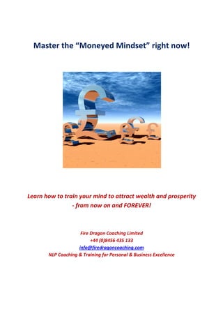 Master the “Moneyed Mindset” right now!




Learn how to train your mind to attract wealth and prosperity
                - from now on and FOREVER!



                     Fire Dragon Coaching Limited
                          +44 (0)8456 435 133
                    info@firedragoncoaching.com
       NLP Coaching & Training for Personal & Business Excellence
 