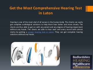 Get the Most Comprehensive Hearing Test
in Luton
Hearing is one of the most vital of all senses in the human body. The clients can easily
get complete audiological solutions to help them hear better and more clearly. The
clients are thus able to get on with any extent and any degree of hearing impairment
without any hassle. The clients are able to hear each and every sound with utmost
clarity by getting a proper hearing test in Luton. They can get complete hearing
solutions without any hassle.
 