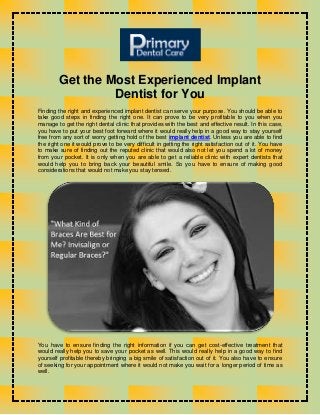 Get the Most Experienced Implant
Dentist for You
Finding the right and experienced implant dentist can serve your purpose. You should be able to
take good steps in finding the right one. It can prove to be very profitable to you when you
manage to get the right dental clinic that provides with the best and effective result. In this case,
you have to put your best foot forward where it would really help in a good way to stay yourself
free from any sort of worry getting hold of the best implant dentist. Unless you are able to find
the right one it would prove to be very difficult in getting the right satisfaction out of it. You have
to make sure of finding out the reputed clinic that would also not let you spend a lot of money
from your pocket. It is only when you are able to get a reliable clinic with expert dentists that
would help you to bring back your beautiful smile. So you have to ensure of making good
considerations that would not make you stay tensed.
You have to ensure finding the right information if you can get cost-effective treatment that
would really help you to save your pocket as well. This would really help in a good way to find
yourself profitable thereby bringing a big smile of satisfaction out of it. You also have to ensure
of seeking for your appointment where it would not make you wait for a longer period of time as
well.
 