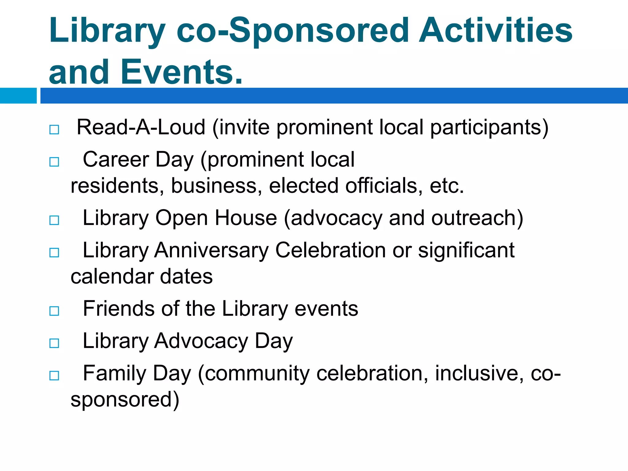 Library co-Sponsored Activities
and Events.
 Read-A-Loud (invite prominent local participants)
 Career Day (prominent local
residents, business, elected officials, etc.
 Library Open House (advocacy and outreach)
 Library Anniversary Celebration or significant
calendar dates
 Friends of the Library events
 Library Advocacy Day
 Family Day (community celebration, inclusive, co-
sponsored)
 