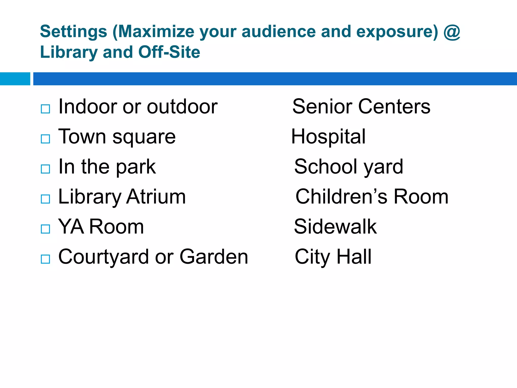 Settings (Maximize your audience and exposure) @
Library and Off-Site
 Indoor or outdoor Senior Centers
 Town square Hospital
 In the park School yard
 Library Atrium Children’s Room
 YA Room Sidewalk
 Courtyard or Garden City Hall
 