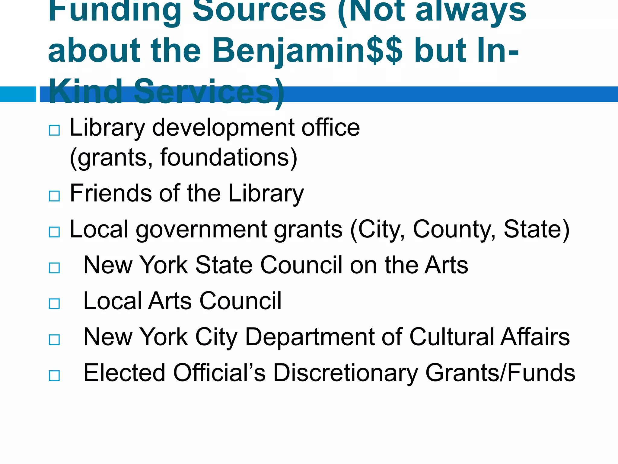 Funding Sources (Not always
about the Benjamin$$ but In-
Kind Services)
 Library development office
(grants, foundations)
 Friends of the Library
 Local government grants (City, County, State)
 New York State Council on the Arts
 Local Arts Council
 New York City Department of Cultural Affairs
 Elected Official’s Discretionary Grants/Funds
 