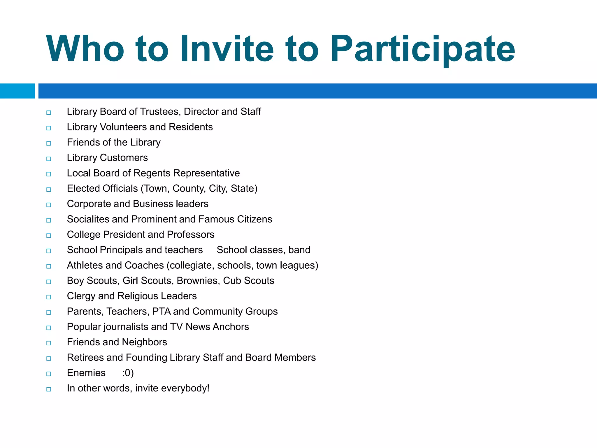 Who to Invite to Participate
 Library Board of Trustees, Director and Staff
 Library Volunteers and Residents
 Friends of the Library
 Library Customers
 Local Board of Regents Representative
 Elected Officials (Town, County, City, State)
 Corporate and Business leaders
 Socialites and Prominent and Famous Citizens
 College President and Professors
 School Principals and teachers School classes, band
 Athletes and Coaches (collegiate, schools, town leagues)
 Boy Scouts, Girl Scouts, Brownies, Cub Scouts
 Clergy and Religious Leaders
 Parents, Teachers, PTA and Community Groups
 Popular journalists and TV News Anchors
 Friends and Neighbors
 Retirees and Founding Library Staff and Board Members
 Enemies :0)
 In other words, invite everybody!
 