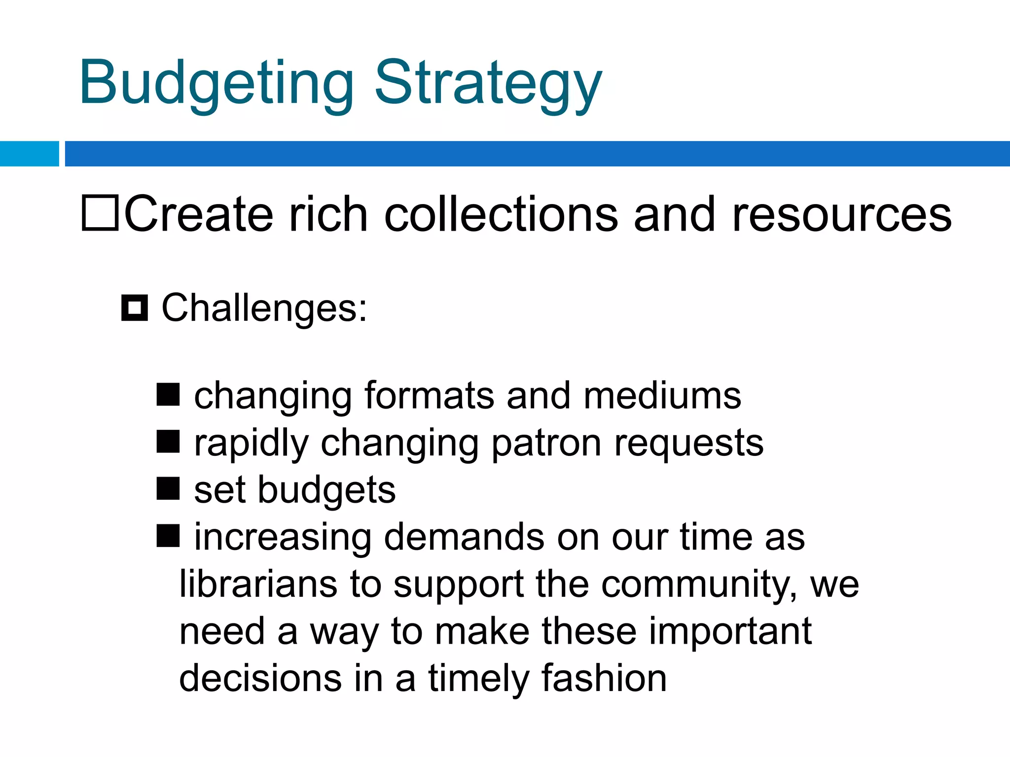 Budgeting Strategy
Create rich collections and resources
 Challenges:
 changing formats and mediums
 rapidly changing patron requests
 set budgets
 increasing demands on our time as
librarians to support the community, we
need a way to make these important
decisions in a timely fashion
 