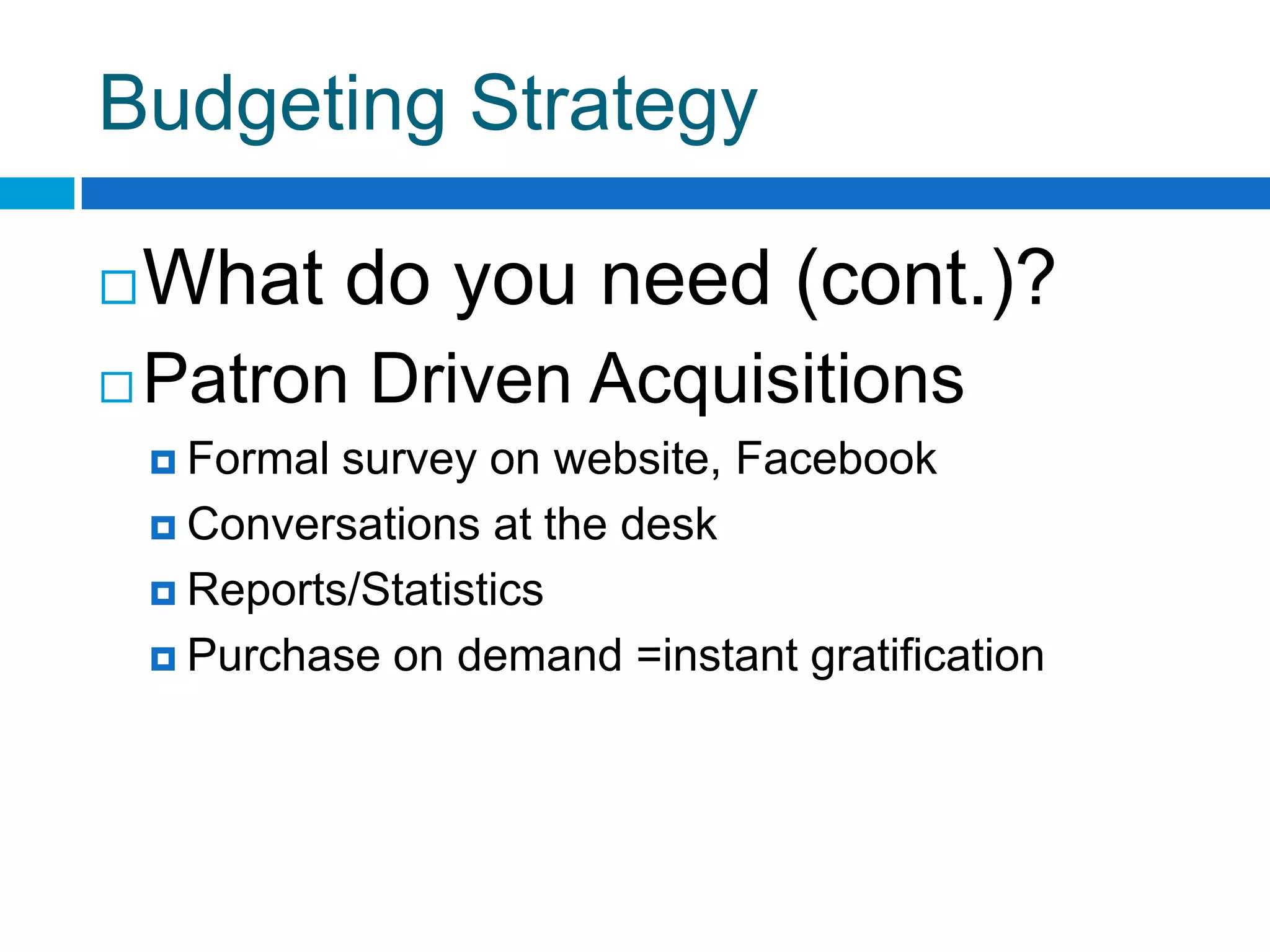 Budgeting Strategy
What do you need (cont.)?
 Patron Driven Acquisitions
 Formal survey on website, Facebook
 Conversations at the desk
 Reports/Statistics
 Purchase on demand =instant gratification
 