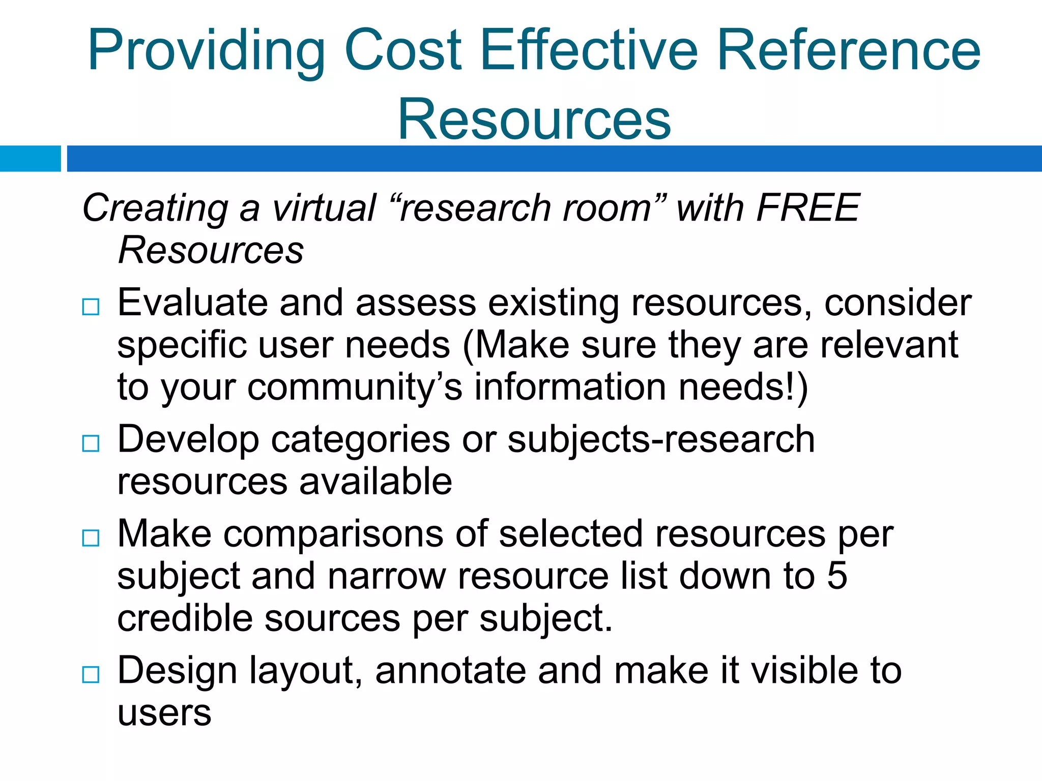 Providing Cost Effective Reference
Resources
Creating a virtual “research room” with FREE
Resources
 Evaluate and assess existing resources, consider
specific user needs (Make sure they are relevant
to your community’s information needs!)
 Develop categories or subjects-research
resources available
 Make comparisons of selected resources per
subject and narrow resource list down to 5
credible sources per subject.
 Design layout, annotate and make it visible to
users
 