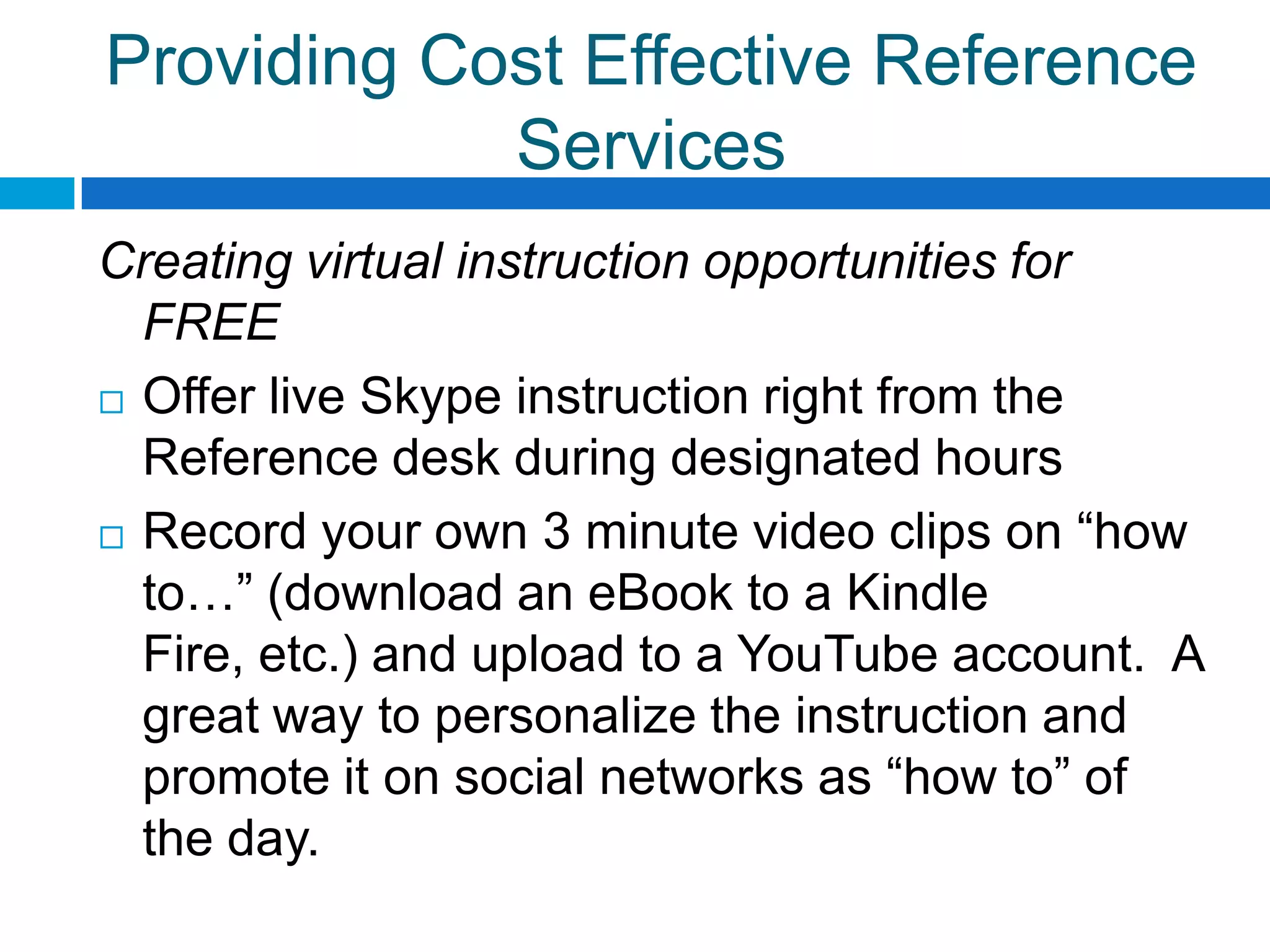 Providing Cost Effective Reference
Services
Creating virtual instruction opportunities for
FREE
 Offer live Skype instruction right from the
Reference desk during designated hours
 Record your own 3 minute video clips on “how
to…” (download an eBook to a Kindle
Fire, etc.) and upload to a YouTube account. A
great way to personalize the instruction and
promote it on social networks as “how to” of
the day.
 