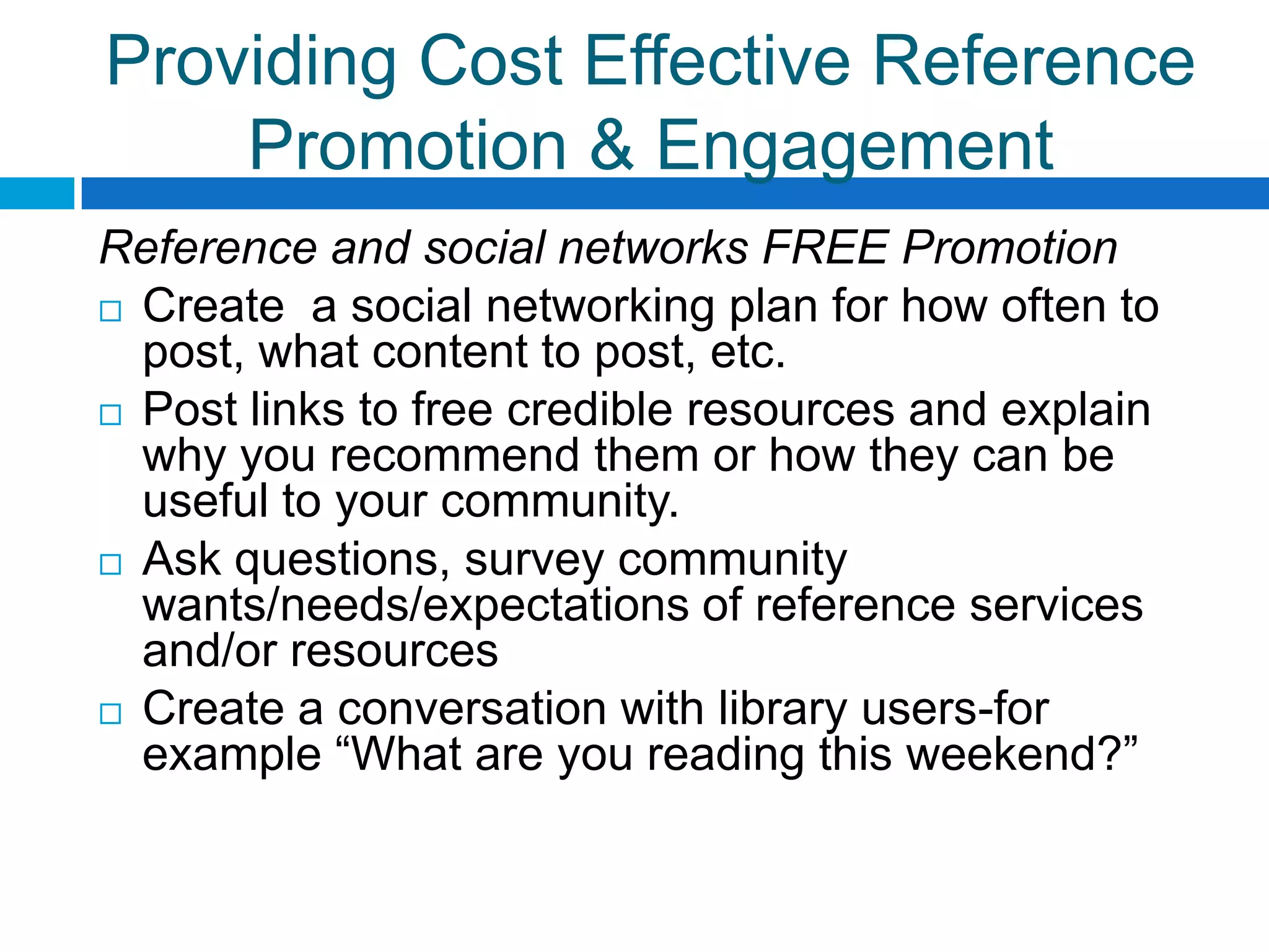 Providing Cost Effective Reference
Promotion & Engagement
Reference and social networks FREE Promotion
 Create a social networking plan for how often to
post, what content to post, etc.
 Post links to free credible resources and explain
why you recommend them or how they can be
useful to your community.
 Ask questions, survey community
wants/needs/expectations of reference services
and/or resources
 Create a conversation with library users-for
example “What are you reading this weekend?”
 