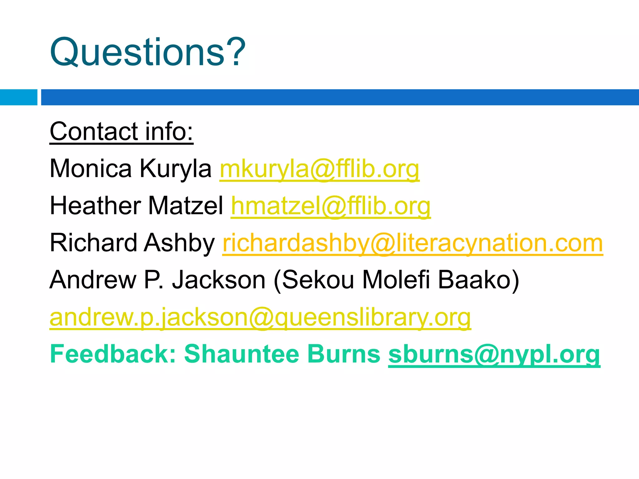 Questions?
Contact info:
Monica Kuryla mkuryla@fflib.org
Heather Matzel hmatzel@fflib.org
Richard Ashby richardashby@literacynation.com
Andrew P. Jackson (Sekou Molefi Baako)
andrew.p.jackson@queenslibrary.org
Feedback: Shauntee Burns sburns@nypl.org
 