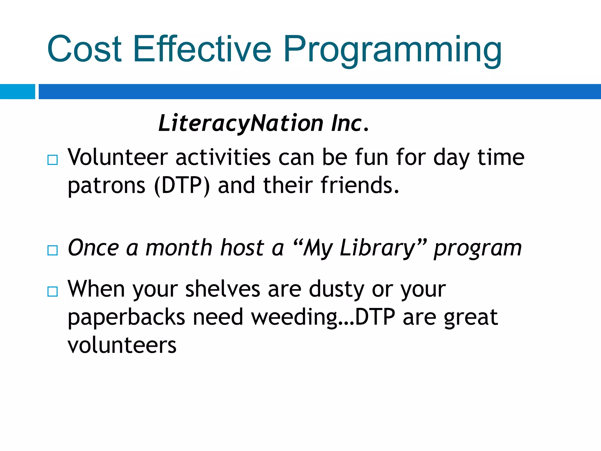 Cost Effective Programming
LiteracyNation Inc.
 Volunteer activities can be fun for day time
patrons (DTP) and their friends.
 Once a month host a “My Library” program
 When your shelves are dusty or your
paperbacks need weeding…DTP are great
volunteers
 