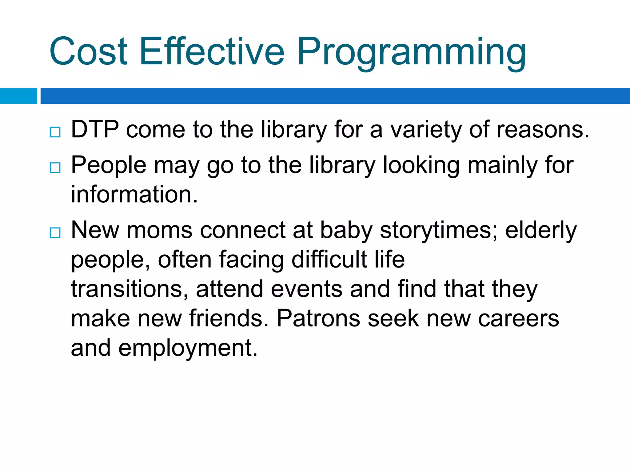 Cost Effective Programming
 DTP come to the library for a variety of reasons.
 People may go to the library looking mainly for
information.
 New moms connect at baby storytimes; elderly
people, often facing difficult life
transitions, attend events and find that they
make new friends. Patrons seek new careers
and employment.
 