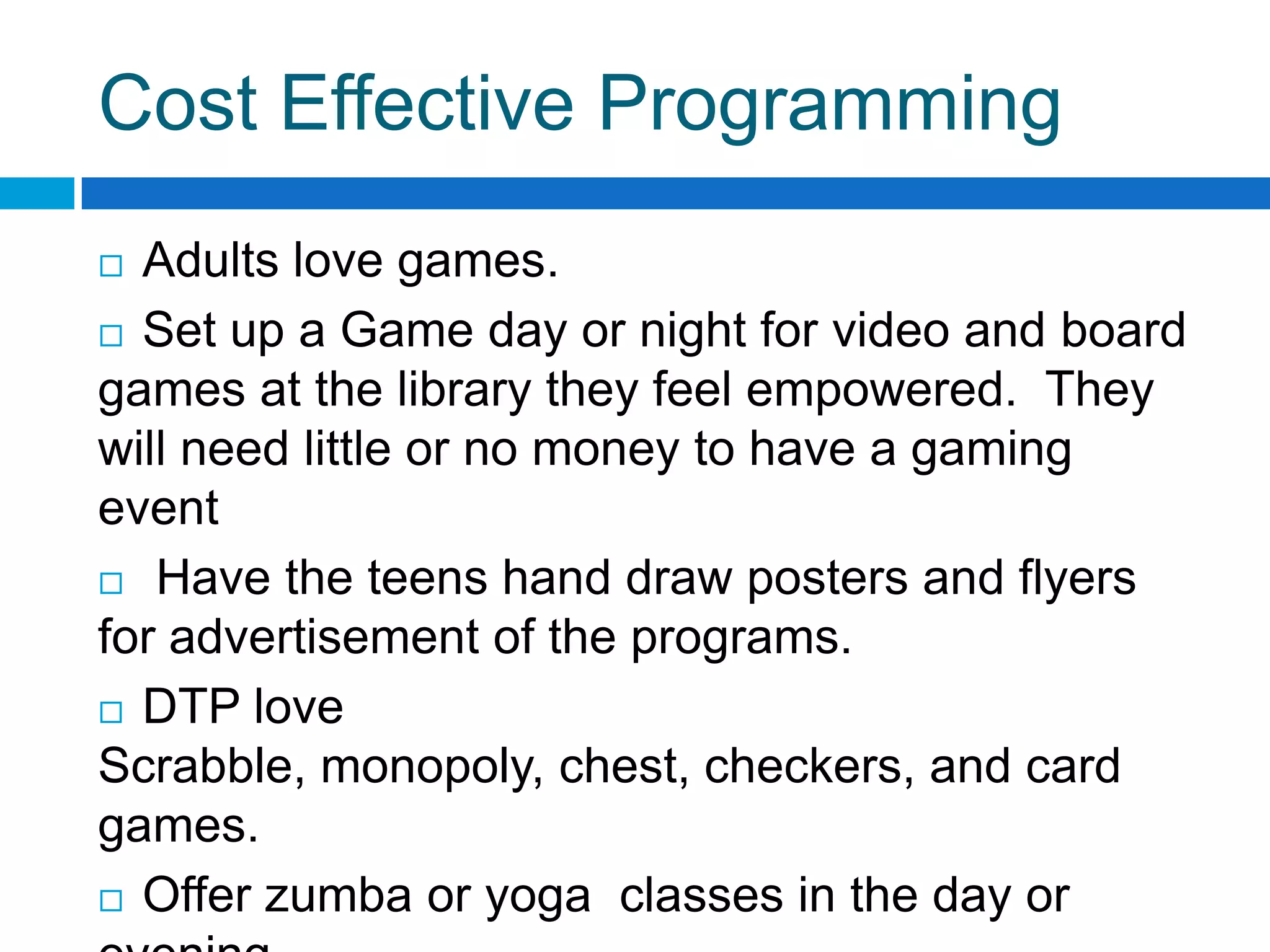 Cost Effective Programming
 Adults love games.
 Set up a Game day or night for video and board
games at the library they feel empowered. They
will need little or no money to have a gaming
event
 Have the teens hand draw posters and flyers
for advertisement of the programs.
 DTP love
Scrabble, monopoly, chest, checkers, and card
games.
 Offer zumba or yoga classes in the day or
 