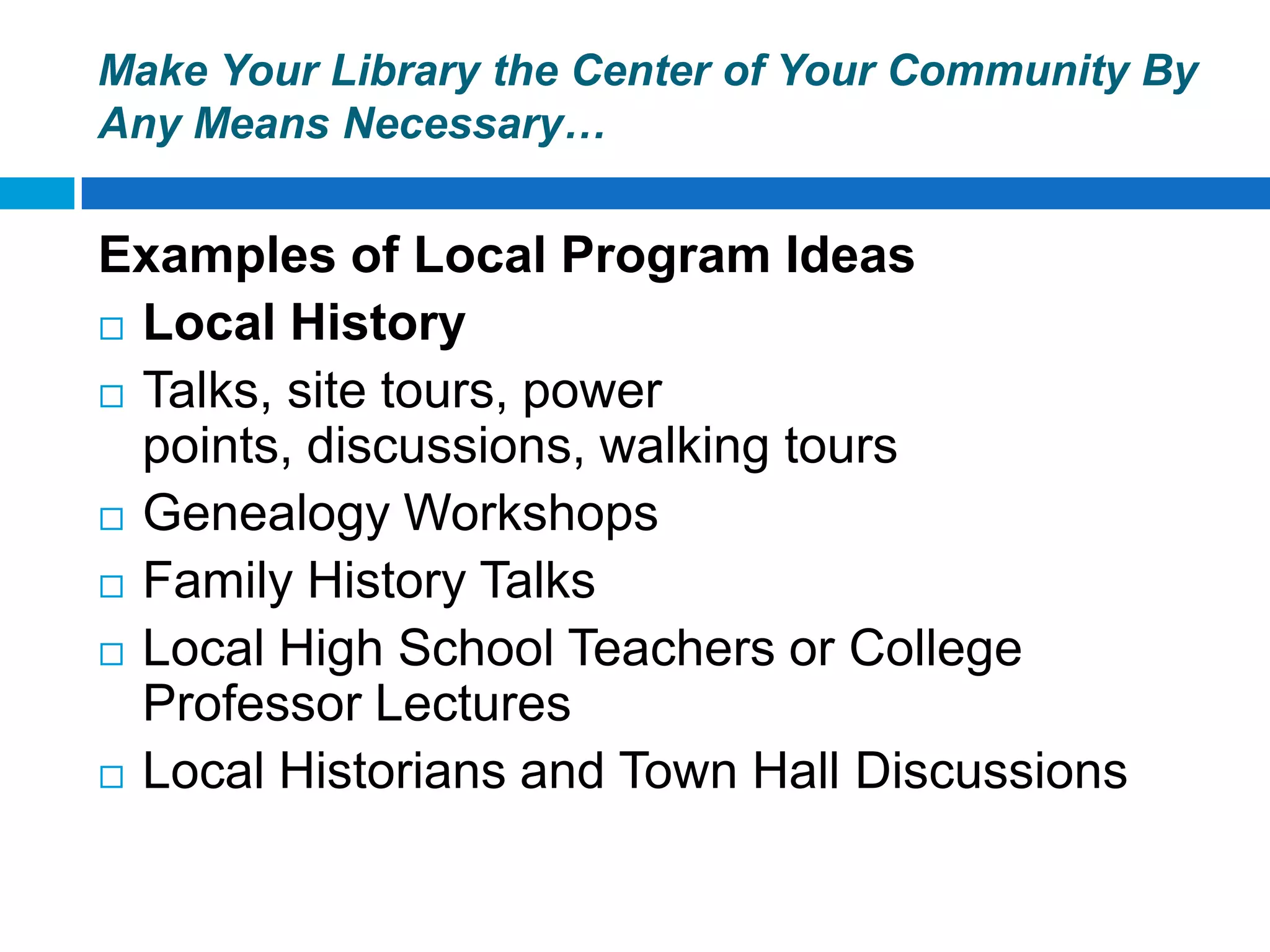 Make Your Library the Center of Your Community By
Any Means Necessary…
Examples of Local Program Ideas
 Local History
 Talks, site tours, power
points, discussions, walking tours
 Genealogy Workshops
 Family History Talks
 Local High School Teachers or College
Professor Lectures
 Local Historians and Town Hall Discussions
 