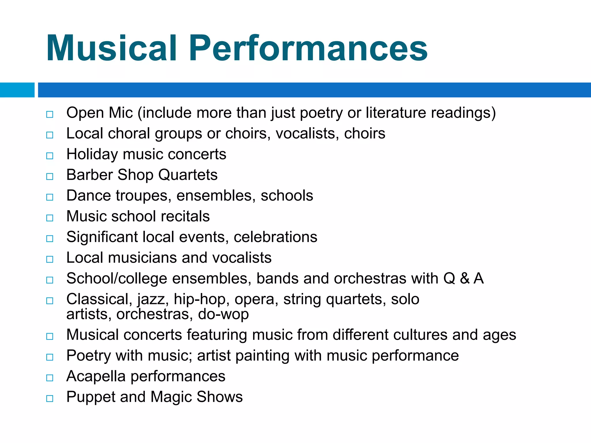 Musical Performances
 Open Mic (include more than just poetry or literature readings)
 Local choral groups or choirs, vocalists, choirs
 Holiday music concerts
 Barber Shop Quartets
 Dance troupes, ensembles, schools
 Music school recitals
 Significant local events, celebrations
 Local musicians and vocalists
 School/college ensembles, bands and orchestras with Q & A
 Classical, jazz, hip-hop, opera, string quartets, solo
artists, orchestras, do-wop
 Musical concerts featuring music from different cultures and ages
 Poetry with music; artist painting with music performance
 Acapella performances
 Puppet and Magic Shows
 