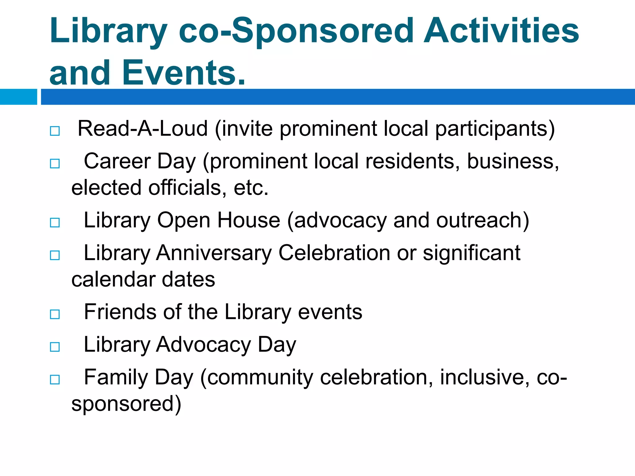 Library co-Sponsored Activities
and Events.
 Read-A-Loud (invite prominent local participants)
 Career Day (prominent local residents, business,
elected officials, etc.
 Library Open House (advocacy and outreach)
 Library Anniversary Celebration or significant
calendar dates
 Friends of the Library events
 Library Advocacy Day
 Family Day (community celebration, inclusive, co-
sponsored)
 
