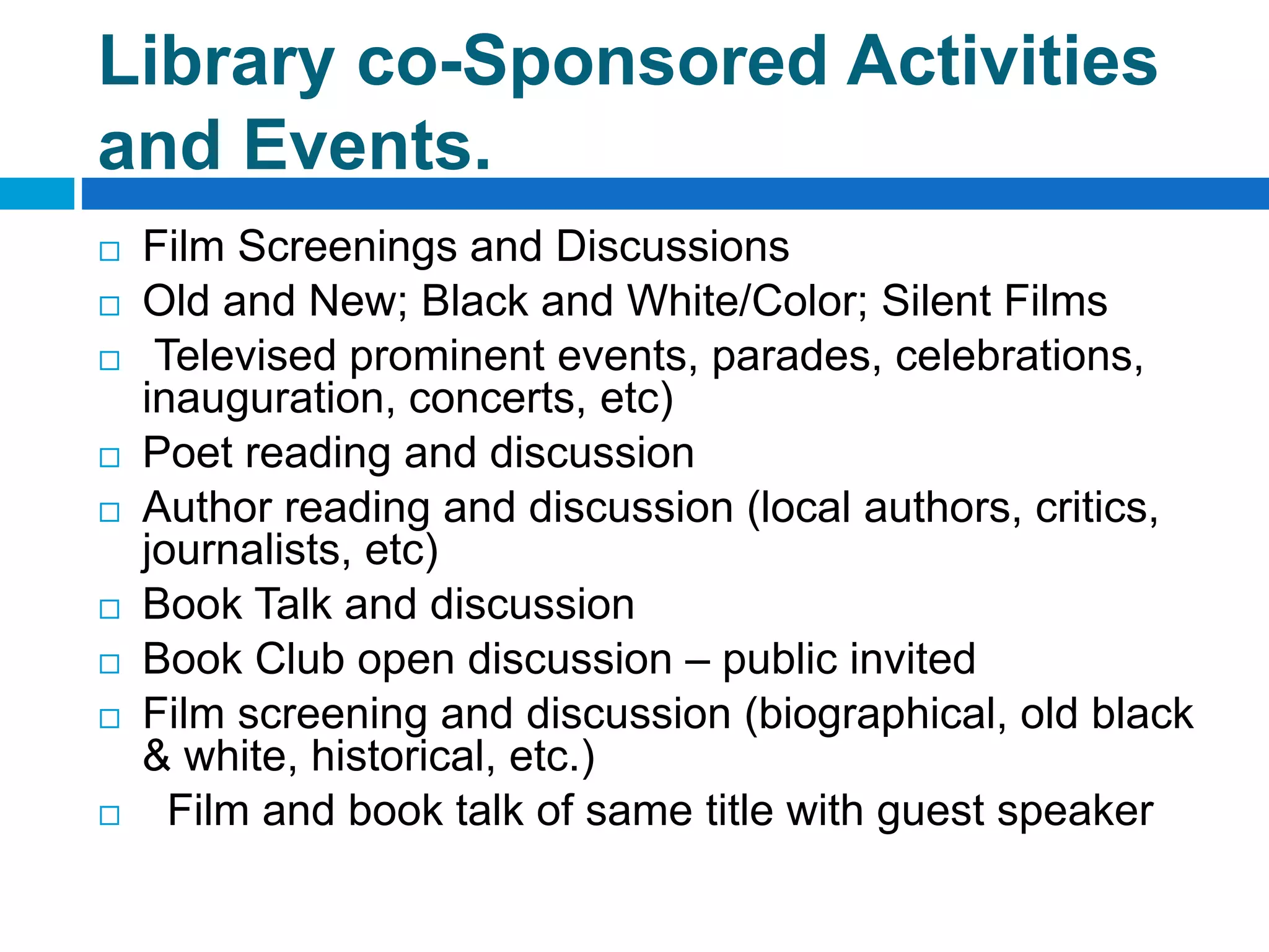 Library co-Sponsored Activities
and Events.
 Film Screenings and Discussions
 Old and New; Black and White/Color; Silent Films
 Televised prominent events, parades, celebrations,
inauguration, concerts, etc)
 Poet reading and discussion
 Author reading and discussion (local authors, critics,
journalists, etc)
 Book Talk and discussion
 Book Club open discussion – public invited
 Film screening and discussion (biographical, old black
& white, historical, etc.)
 Film and book talk of same title with guest speaker
 