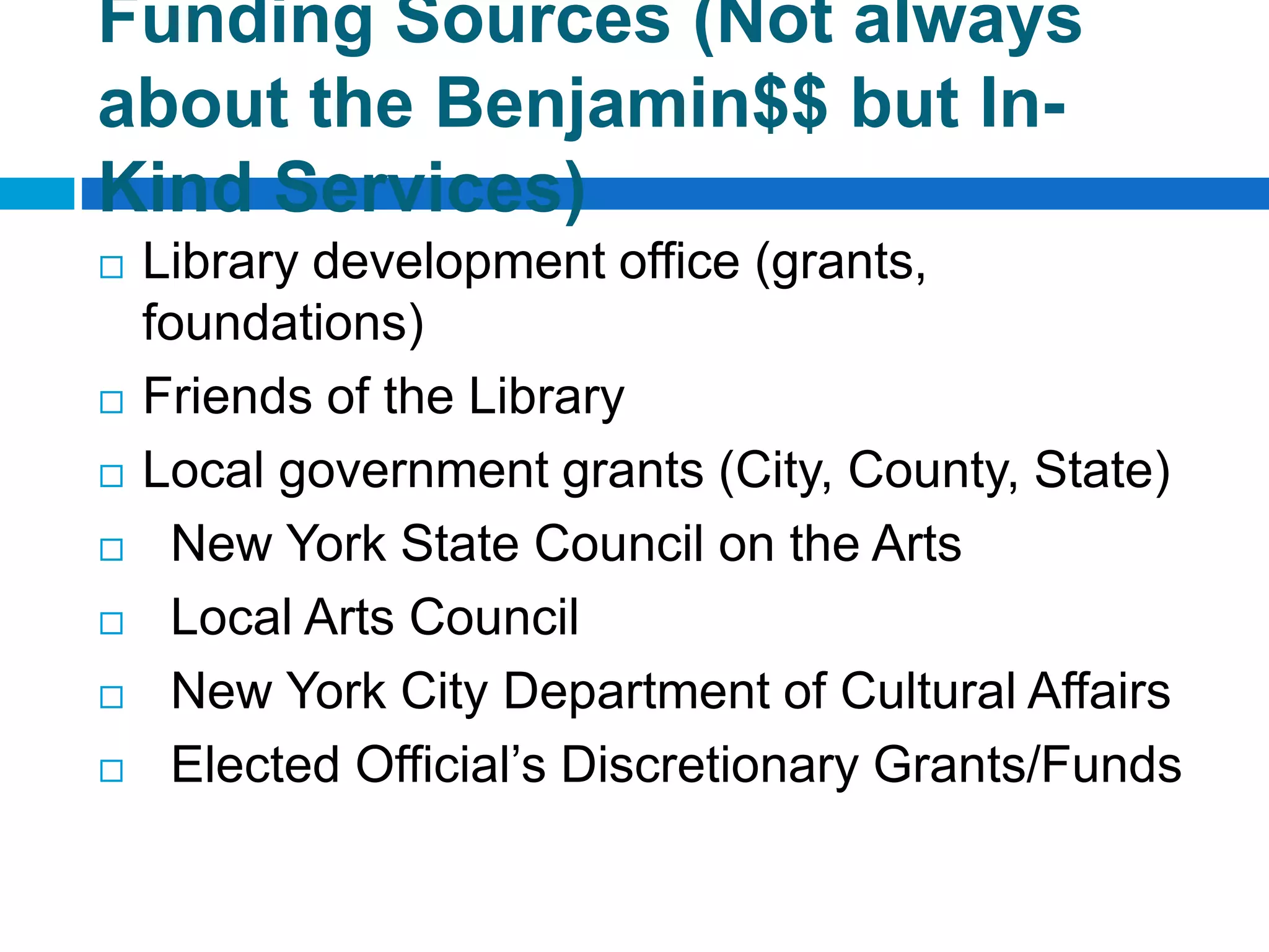 Funding Sources (Not always
about the Benjamin$$ but In-
Kind Services)
 Library development office (grants,
foundations)
 Friends of the Library
 Local government grants (City, County, State)
 New York State Council on the Arts
 Local Arts Council
 New York City Department of Cultural Affairs
 Elected Official’s Discretionary Grants/Funds
 