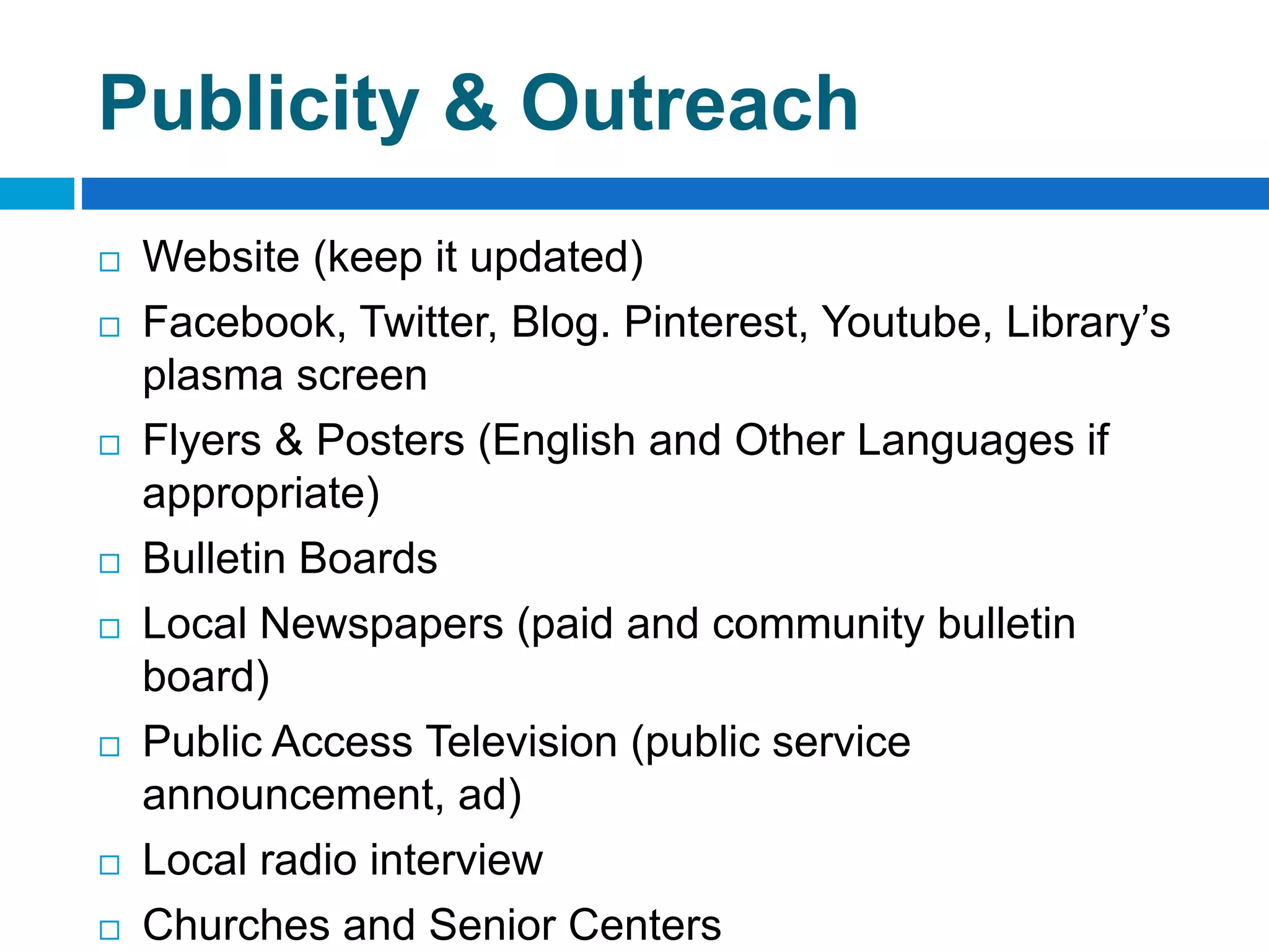 Publicity & Outreach
 Website (keep it updated)
 Facebook, Twitter, Blog. Pinterest, Youtube, Library’s
plasma screen
 Flyers & Posters (English and Other Languages if
appropriate)
 Bulletin Boards
 Local Newspapers (paid and community bulletin
board)
 Public Access Television (public service
announcement, ad)
 Local radio interview
 Churches and Senior Centers
 
