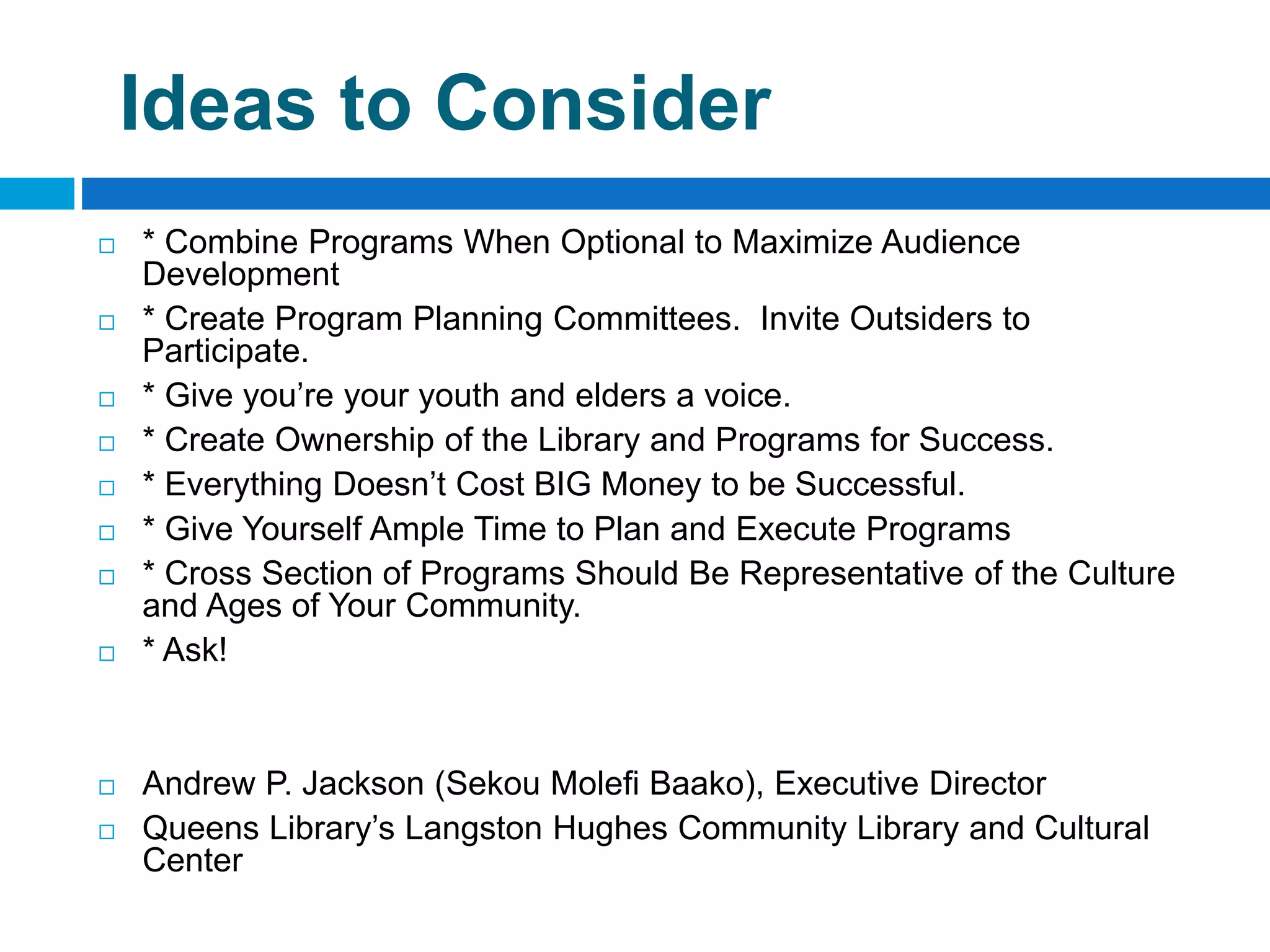 Ideas to Consider
 * Combine Programs When Optional to Maximize Audience
Development
 * Create Program Planning Committees. Invite Outsiders to
Participate.
 * Give you’re your youth and elders a voice.
 * Create Ownership of the Library and Programs for Success.
 * Everything Doesn’t Cost BIG Money to be Successful.
 * Give Yourself Ample Time to Plan and Execute Programs
 * Cross Section of Programs Should Be Representative of the Culture
and Ages of Your Community.
 * Ask!
 Andrew P. Jackson (Sekou Molefi Baako), Executive Director
 Queens Library’s Langston Hughes Community Library and Cultural
Center
 