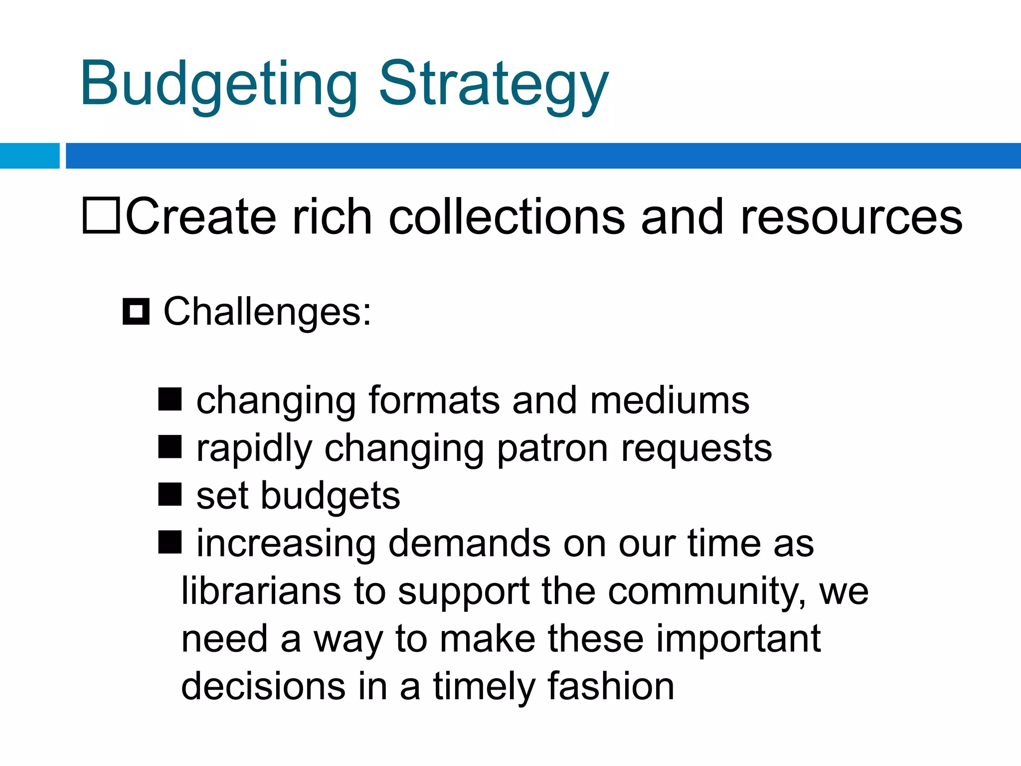 Budgeting Strategy
Create rich collections and resources
 Challenges:
 changing formats and mediums
 rapidly changing patron requests
 set budgets
 increasing demands on our time as
librarians to support the community, we
need a way to make these important
decisions in a timely fashion
 