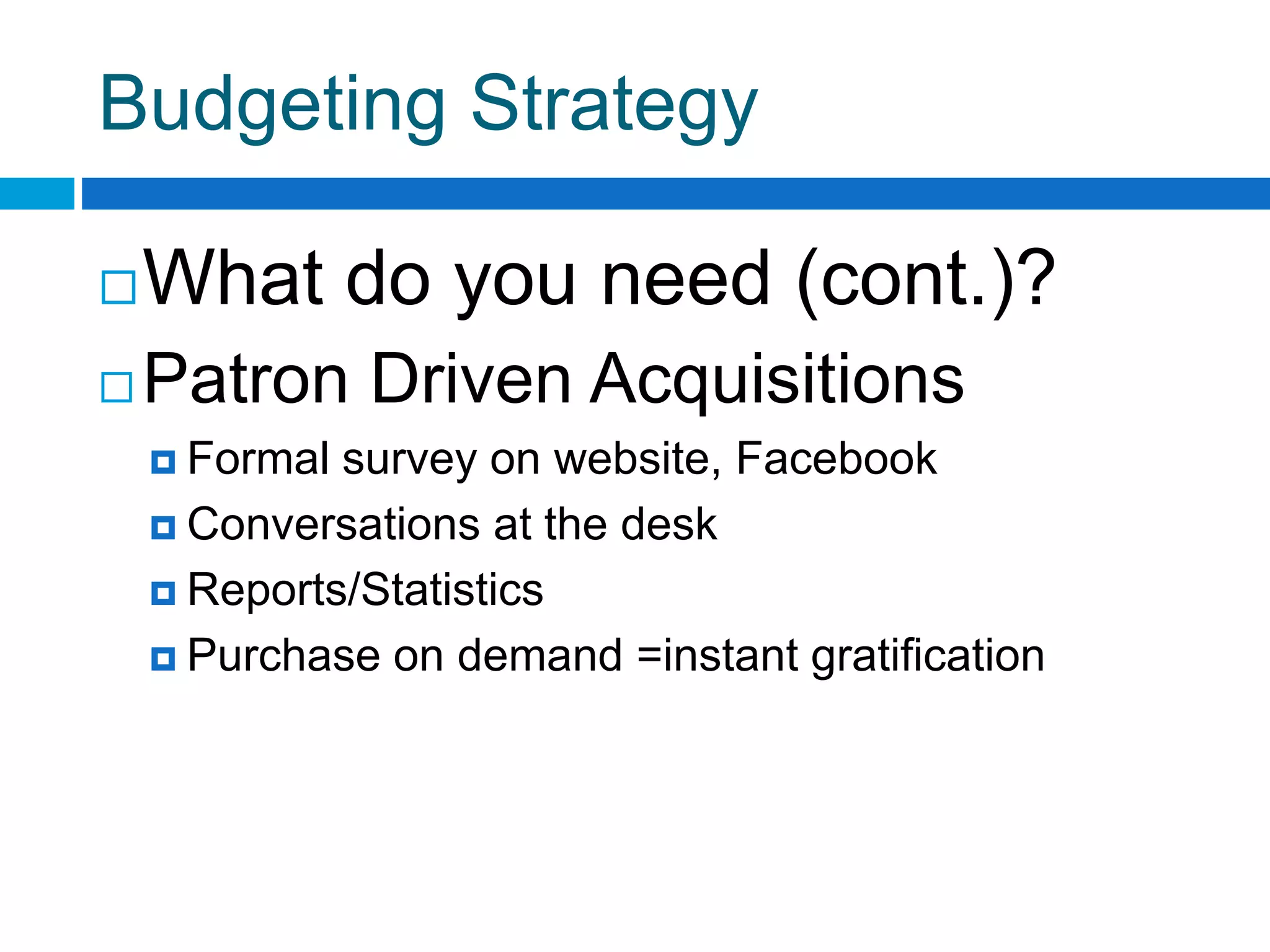 Budgeting Strategy
What do you need (cont.)?
 Patron Driven Acquisitions
 Formal survey on website, Facebook
 Conversations at the desk
 Reports/Statistics
 Purchase on demand =instant gratification
 