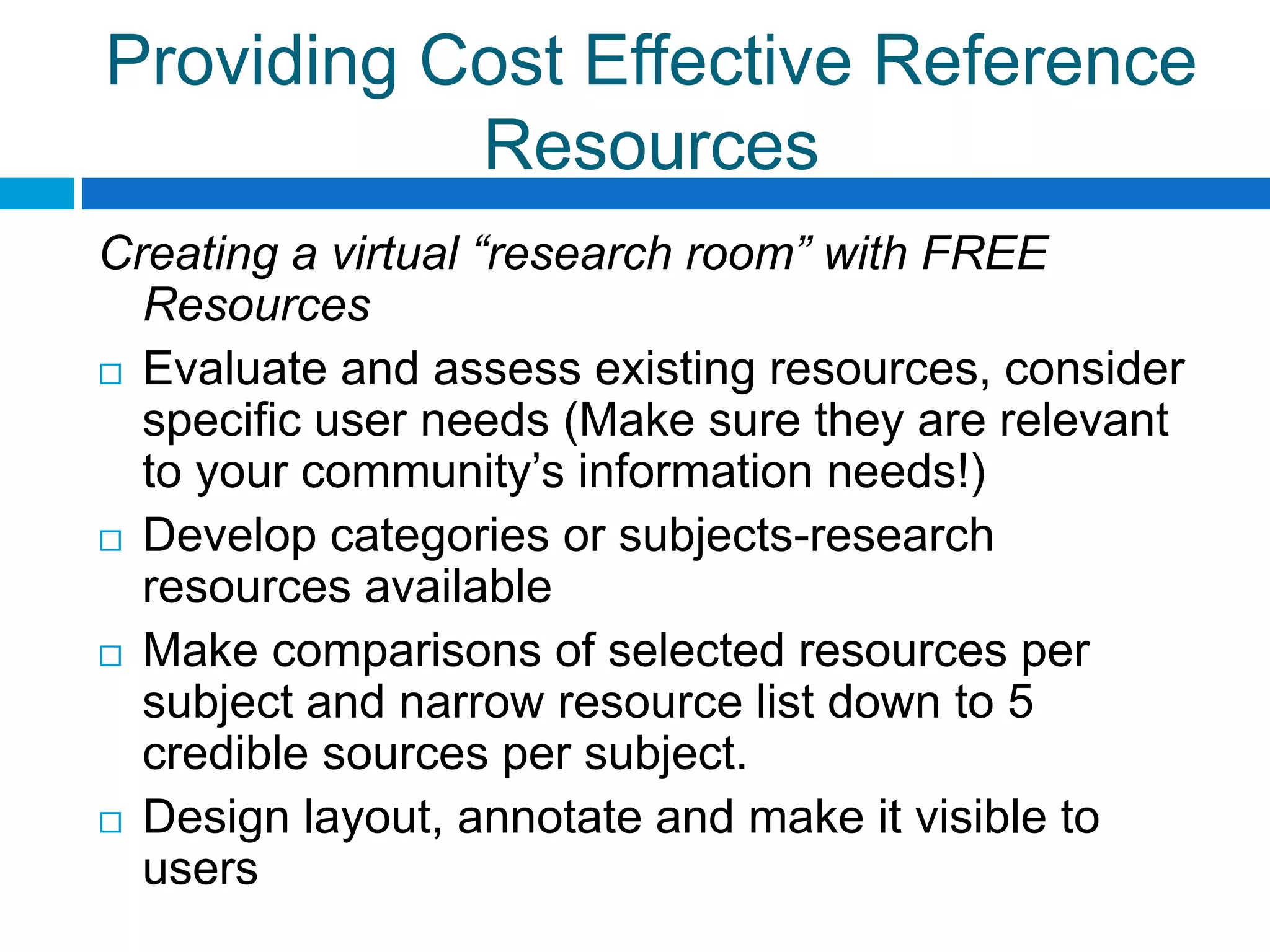 Providing Cost Effective Reference
Resources
Creating a virtual “research room” with FREE
Resources
 Evaluate and assess existing resources, consider
specific user needs (Make sure they are relevant
to your community’s information needs!)
 Develop categories or subjects-research
resources available
 Make comparisons of selected resources per
subject and narrow resource list down to 5
credible sources per subject.
 Design layout, annotate and make it visible to
users
 
