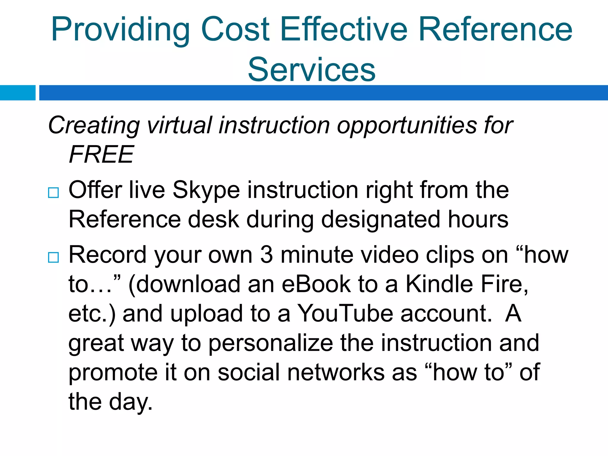 Providing Cost Effective Reference
Services
Creating virtual instruction opportunities for
FREE
 Offer live Skype instruction right from the
Reference desk during designated hours
 Record your own 3 minute video clips on “how
to…” (download an eBook to a Kindle Fire,
etc.) and upload to a YouTube account. A
great way to personalize the instruction and
promote it on social networks as “how to” of
the day.
 