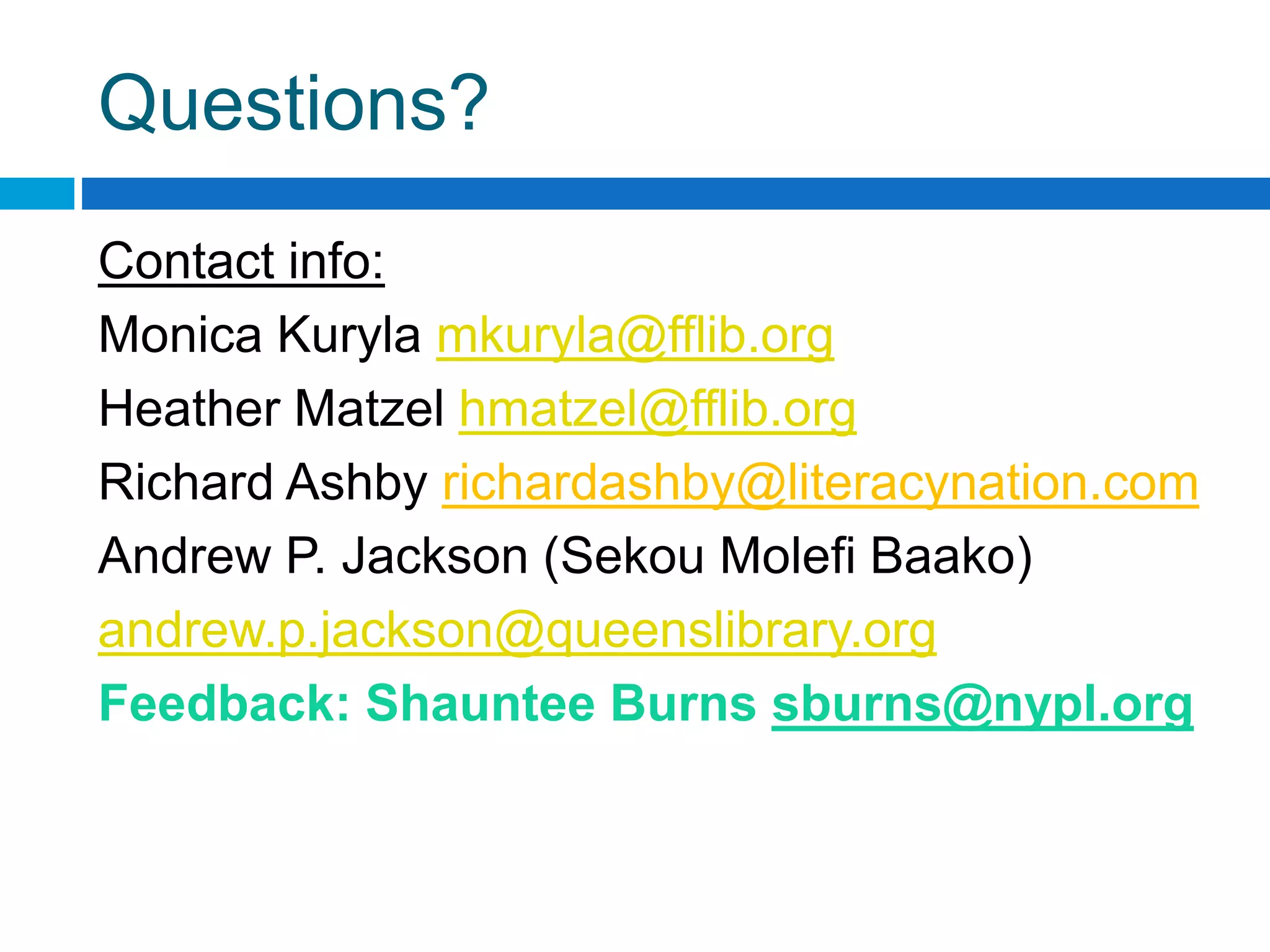 Questions?
Contact info:
Monica Kuryla mkuryla@fflib.org
Heather Matzel hmatzel@fflib.org
Richard Ashby richardashby@literacynation.com
Andrew P. Jackson (Sekou Molefi Baako)
andrew.p.jackson@queenslibrary.org
Feedback: Shauntee Burns sburns@nypl.org
 