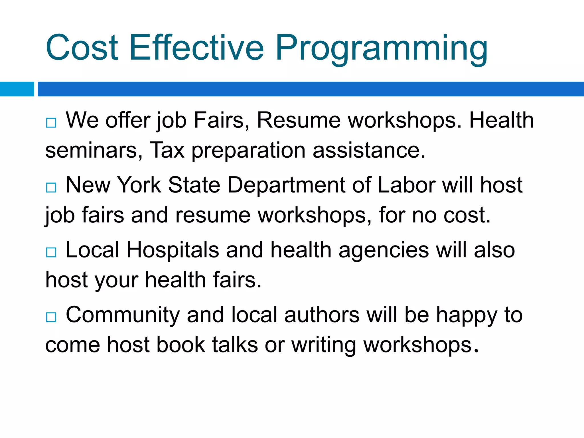 Cost Effective Programming
 We offer job Fairs, Resume workshops. Health
seminars, Tax preparation assistance.
 New York State Department of Labor will host
job fairs and resume workshops, for no cost.
 Local Hospitals and health agencies will also
host your health fairs.
 Community and local authors will be happy to
come host book talks or writing workshops.
 
