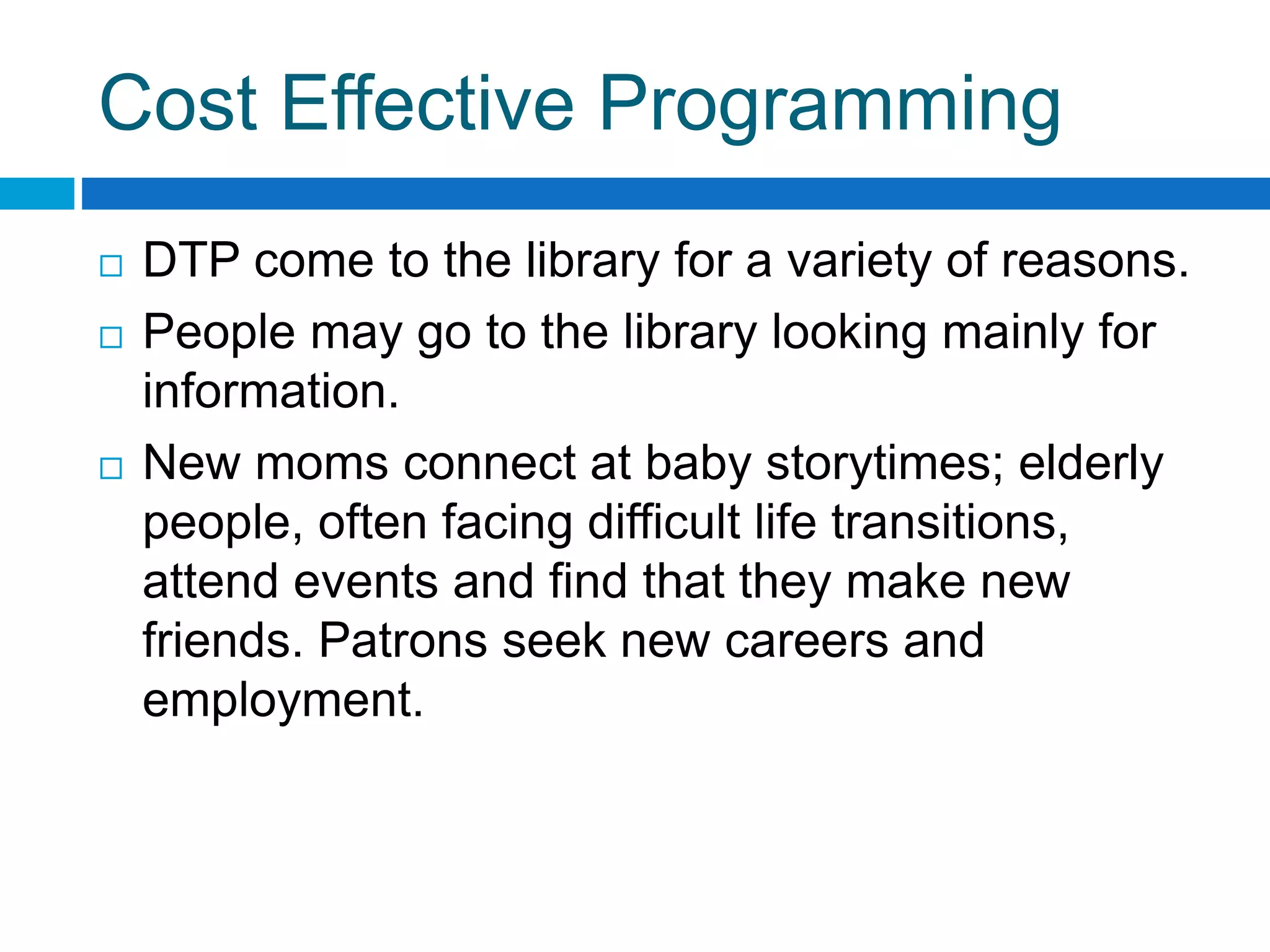 Cost Effective Programming
 DTP come to the library for a variety of reasons.
 People may go to the library looking mainly for
information.
 New moms connect at baby storytimes; elderly
people, often facing difficult life transitions,
attend events and find that they make new
friends. Patrons seek new careers and
employment.
 