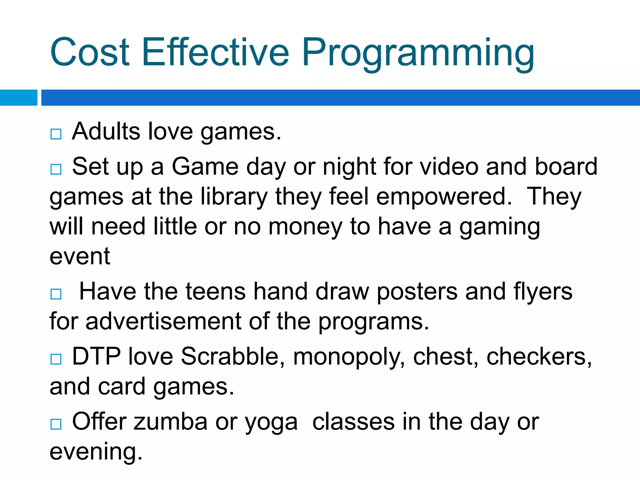 Cost Effective Programming
 Adults love games.
 Set up a Game day or night for video and board
games at the library they feel empowered. They
will need little or no money to have a gaming
event
 Have the teens hand draw posters and flyers
for advertisement of the programs.
 DTP love Scrabble, monopoly, chest, checkers,
and card games.
 Offer zumba or yoga classes in the day or
evening.
 