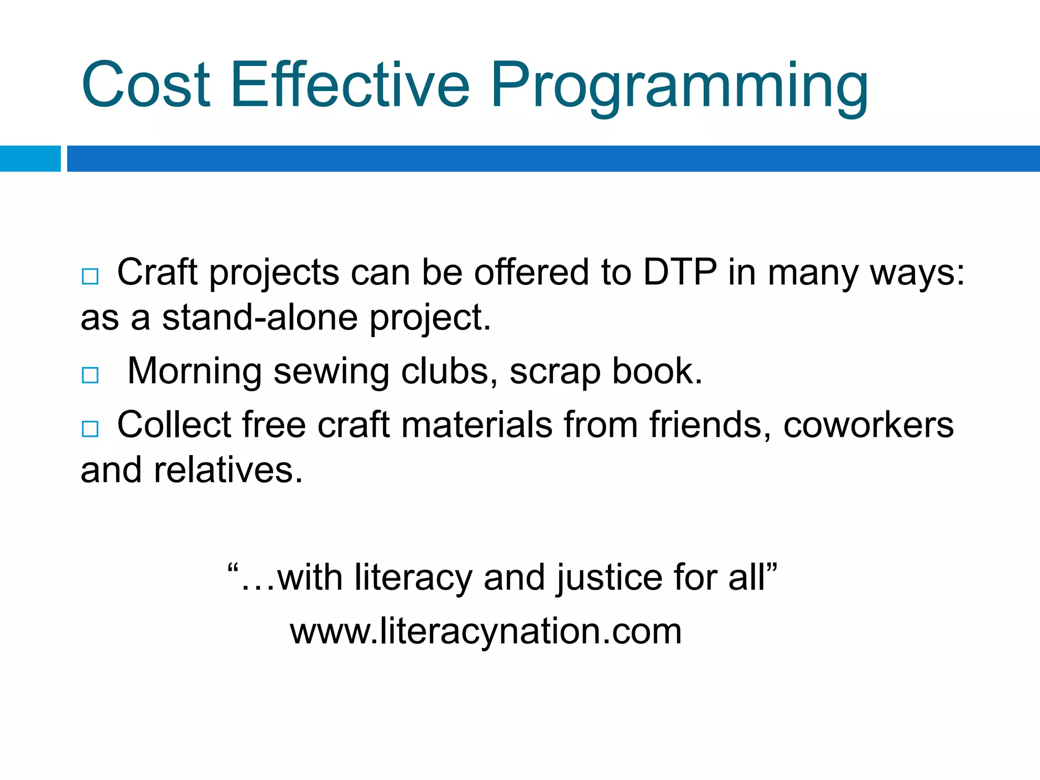 Cost Effective Programming
 Craft projects can be offered to DTP in many ways:
as a stand-alone project.
 Morning sewing clubs, scrap book.
 Collect free craft materials from friends, coworkers
and relatives.
“…with literacy and justice for all”
www.literacynation.com
 