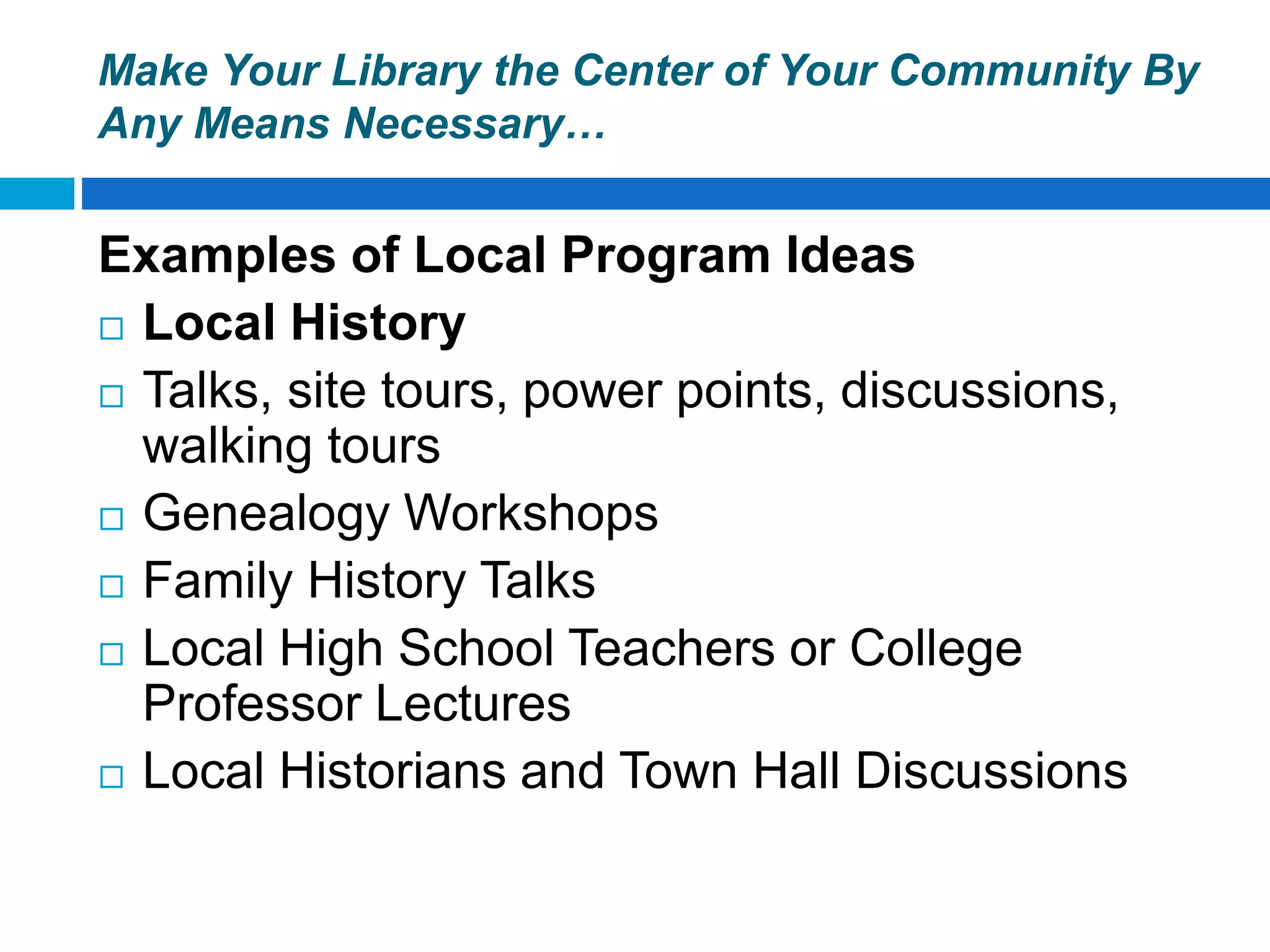 Make Your Library the Center of Your Community By
Any Means Necessary…
Examples of Local Program Ideas
 Local History
 Talks, site tours, power points, discussions,
walking tours
 Genealogy Workshops
 Family History Talks
 Local High School Teachers or College
Professor Lectures
 Local Historians and Town Hall Discussions
 