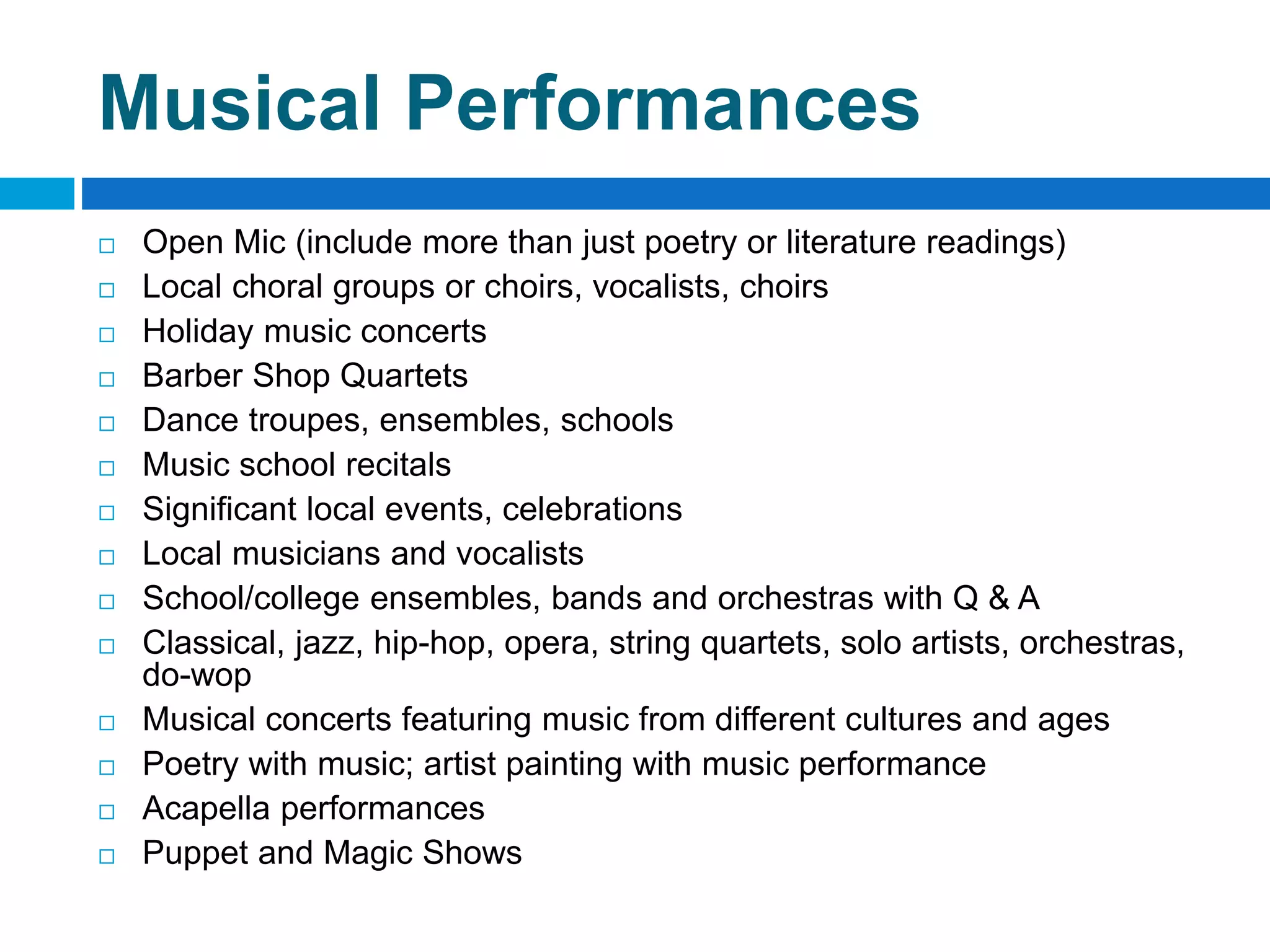Musical Performances
 Open Mic (include more than just poetry or literature readings)
 Local choral groups or choirs, vocalists, choirs
 Holiday music concerts
 Barber Shop Quartets
 Dance troupes, ensembles, schools
 Music school recitals
 Significant local events, celebrations
 Local musicians and vocalists
 School/college ensembles, bands and orchestras with Q & A
 Classical, jazz, hip-hop, opera, string quartets, solo artists, orchestras,
do-wop
 Musical concerts featuring music from different cultures and ages
 Poetry with music; artist painting with music performance
 Acapella performances
 Puppet and Magic Shows
 
