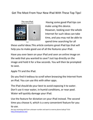 Are you receiving calls from unknown number and want to reverse phone lookup? Visit
http://findusphone.net/
Get The Most From Your New IPad With These Top Tips!
Having some good iPad tips can
make using this device.
However, looking over the whole
Internet for such ideas can take
time, and you may not be able to
spend time searching for all
these useful ideas.This article contains great iPad tips that will
help you to make good use of all the features your iPad.
Have you ever been on your iPad and seen an online image on
the web that you wanted to save? Just tap directly on the
image and hold it for a few seconds. You will then be prompted
to save.
Apple TV and the iPad.
Do you find it tedious to scroll when browsing the Internet from
an iPad. You can use this with other apps.
The iPad should do your best to avoid exposing it to water.
Don't use it near water, in humid conditions, or near pool.
Water will quickly damage your iPad.
Use the feature for dictation on your iPad instead. The second
time you choose it, which is a very convenient feature for you
to use.
 