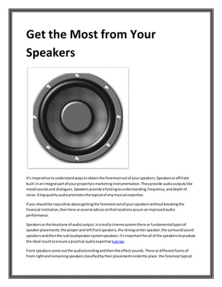 Get the Most from Your
Speakers
It's imperative tounderstandwaystoobtainthe foremostoutof yourspeakers.Speakersaraffiliate
built-inanintegral partof yourpropertyis marketinginstrumentation.Theyprovide audiooutputslike
moodsoundsand dialogues.Speakersprovideafootingtounderstanding,frequency,anddepthof
noise.A topqualityaudiopromotesthe typical of anymusical expertise.
If you shouldbe inquisitive aboutgettingthe foremostoutof yourspeakerswithoutbreakingthe
financial institution,thenhere arseveral advice onthatlocationsassure animprovedaudio
performance.
Speakersarthe keystone of audiooutput.Inareallycinemasystemthere ar fundamentaltypesof
speakerplacements:the properandleftfrontspeakers,the strongcenterspeaker,the surroundsound
speakersandthenthe subloudspeakersystemspeakers.it'simportantforall of the speakerstoproduce
the ideal resulttoensure a practical audioexpertise kule tipi.
Front speakerscome outthe audiorecordingandthenthe effectsounds.There ardifferentformsof
front-rightandremainingspeakersclassifiedbytheirplacementinsidethe place.the foremosttypical
 
